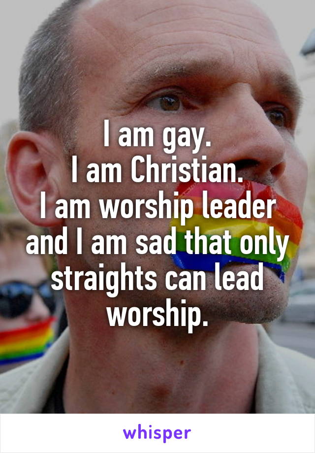 I am gay.
I am Christian.
I am worship leader and I am sad that only straights can lead worship.