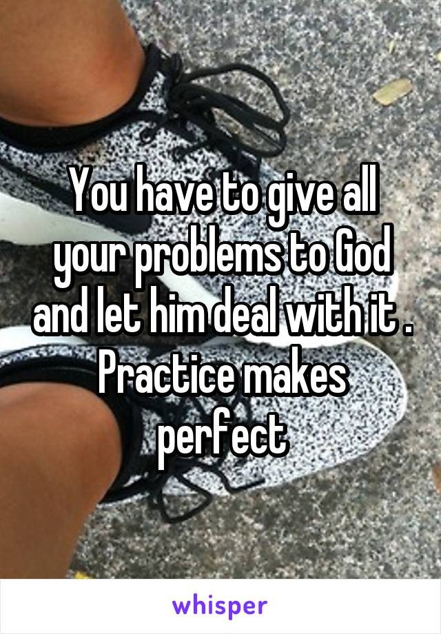 You have to give all your problems to God and let him deal with it . Practice makes perfect