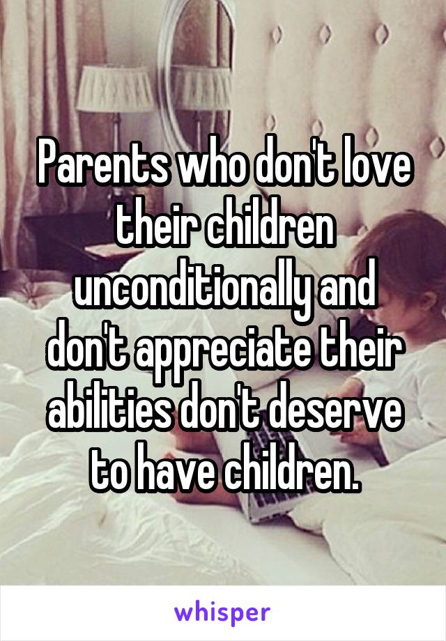 Parents who don't love their children unconditionally and don't appreciate their abilities don't deserve to have children.