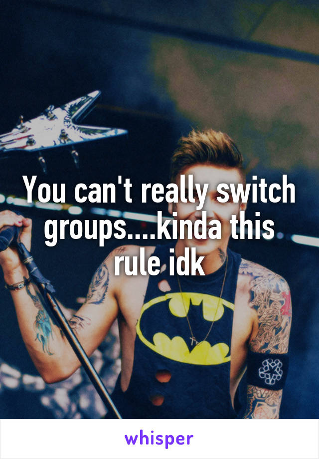 You can't really switch groups....kinda this rule idk