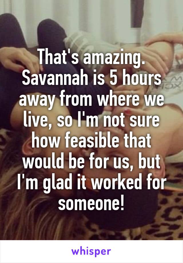 That's amazing. Savannah is 5 hours away from where we live, so I'm not sure how feasible that would be for us, but I'm glad it worked for someone!