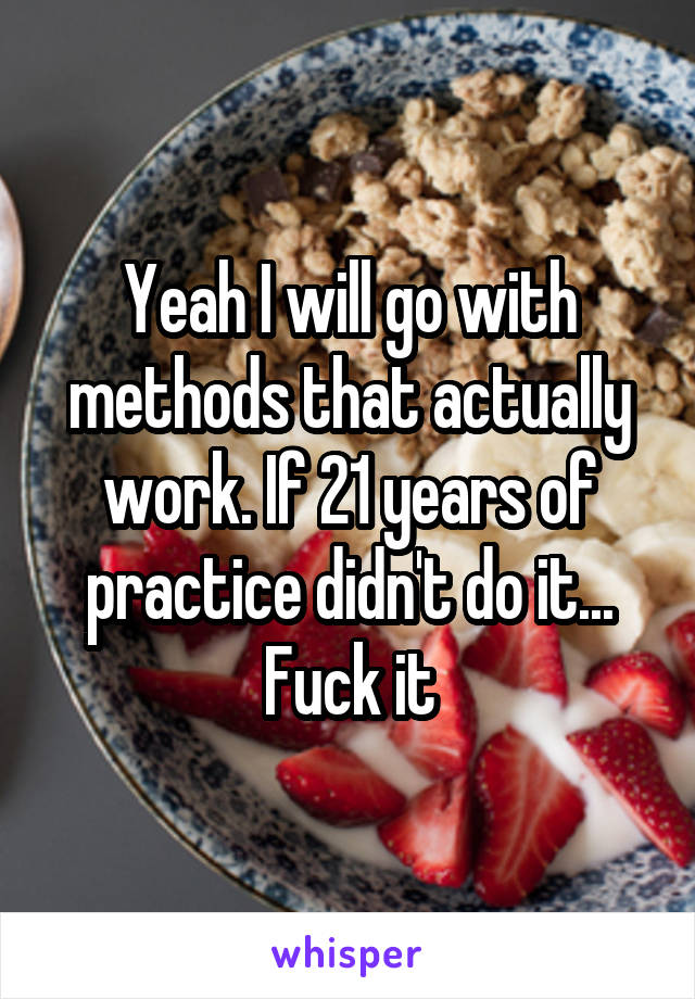 Yeah I will go with methods that actually work. If 21 years of practice didn't do it... Fuck it