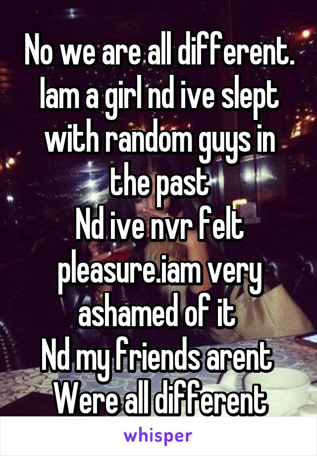 No we are all different. Iam a girl nd ive slept with random guys in the past
Nd ive nvr felt pleasure.iam very ashamed of it 
Nd my friends arent 
Were all different
