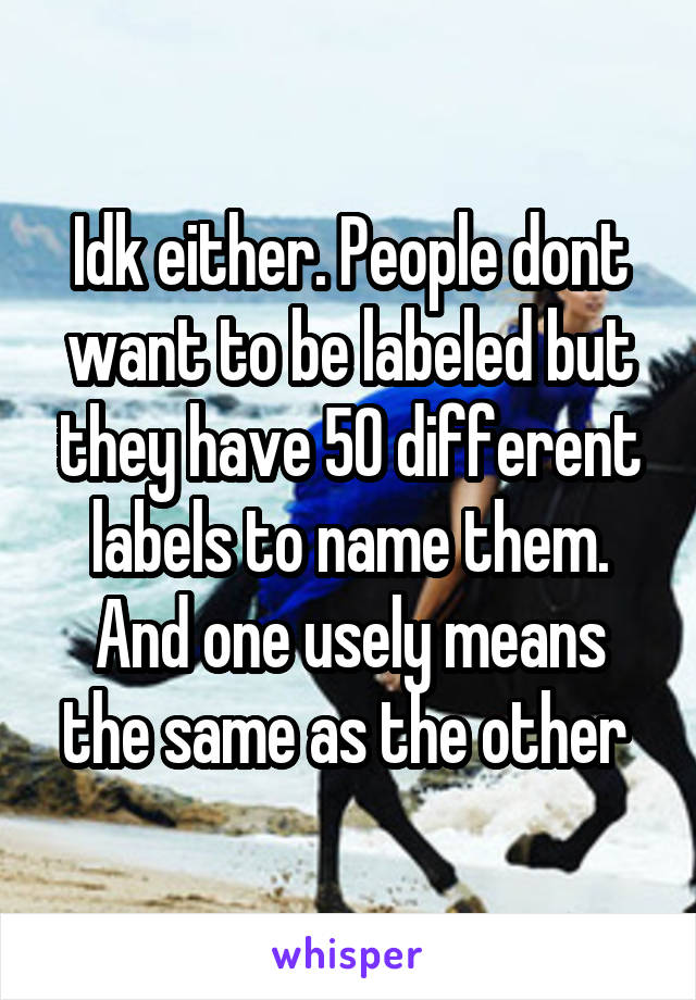 Idk either. People dont want to be labeled but they have 50 different labels to name them. And one usely means the same as the other 