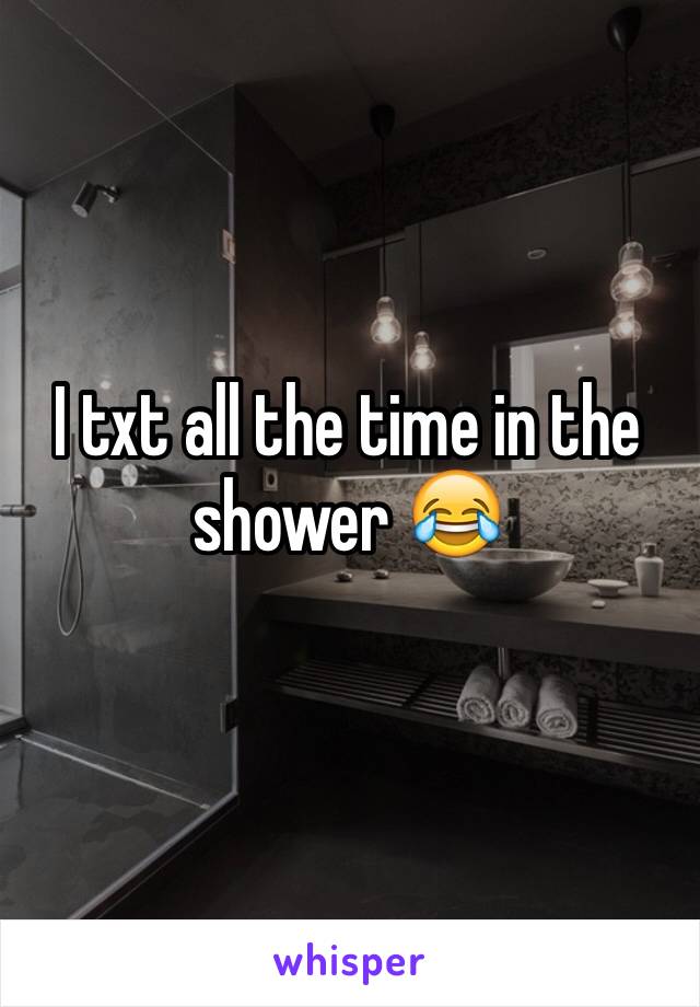 I txt all the time in the shower 😂