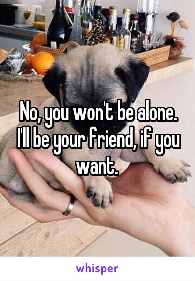 No, you won't be alone. I'll be your friend, if you want. 