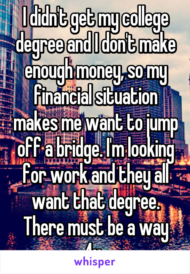 I didn't get my college degree and I don't make enough money, so my financial situation makes me want to jump off a bridge. I'm looking for work and they all want that degree. There must be a way 4u. 