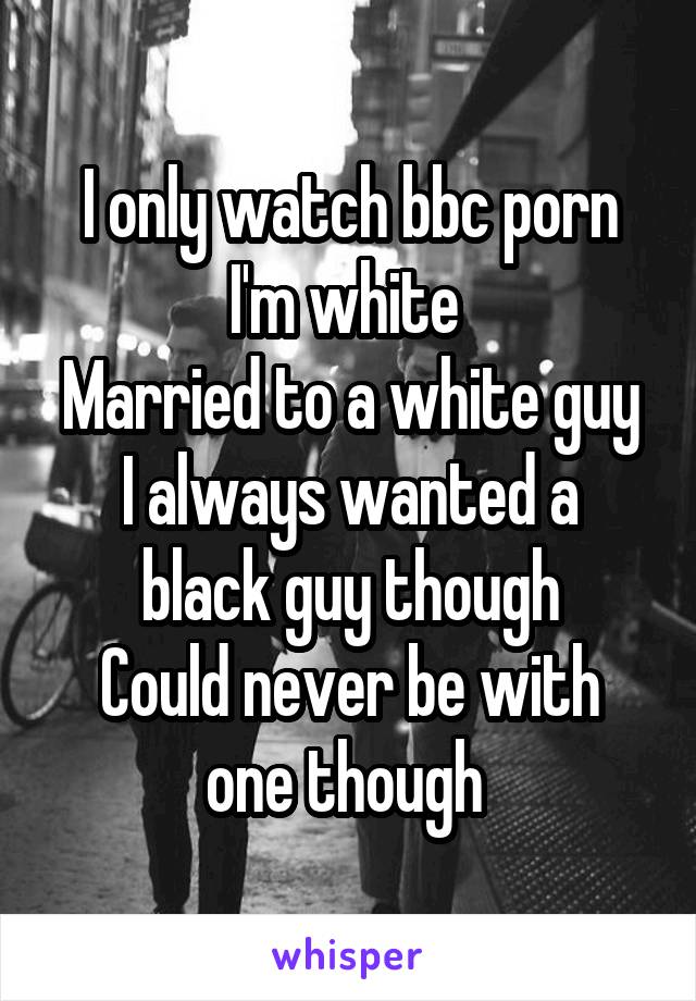 I only watch bbc porn
I'm white 
Married to a white guy
I always wanted a black guy though
Could never be with one though 