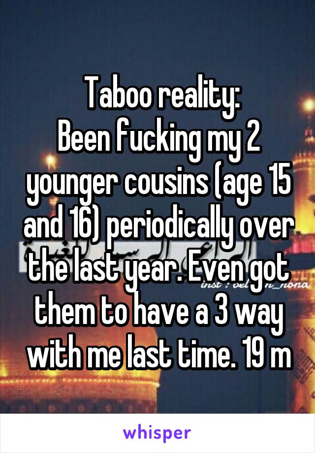  Taboo reality:
Been fucking my 2 younger cousins (age 15 and 16) periodically over the last year. Even got them to have a 3 way with me last time. 19 m