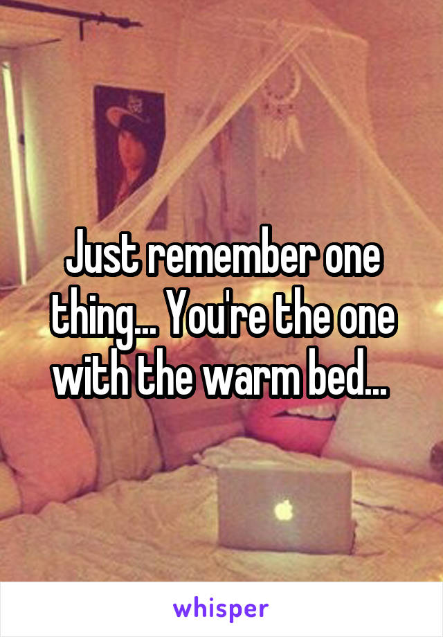 Just remember one thing... You're the one with the warm bed... 