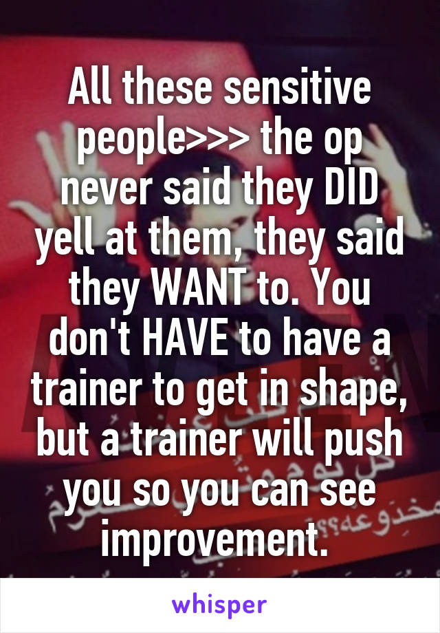 All these sensitive people>>> the op never said they DID yell at them, they said they WANT to. You don't HAVE to have a trainer to get in shape, but a trainer will push you so you can see improvement. 