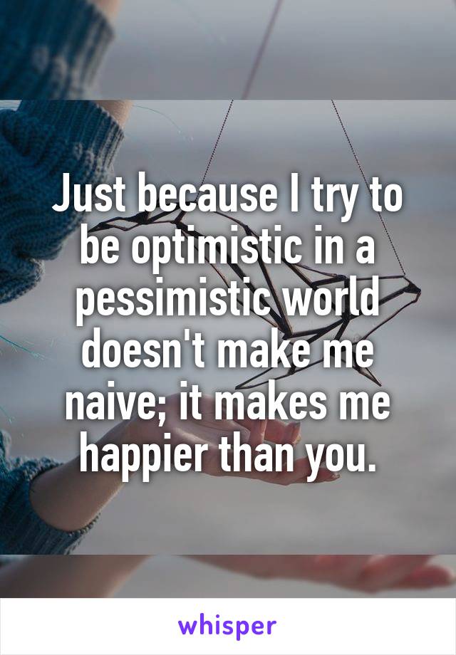 Just because I try to be optimistic in a pessimistic world doesn't make me naive; it makes me happier than you.