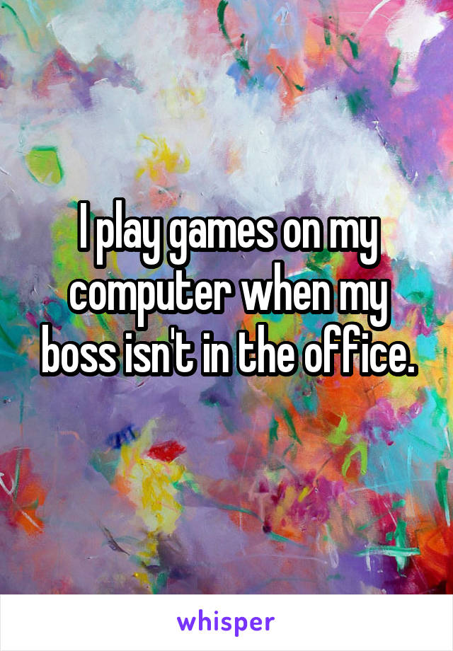 I play games on my computer when my boss isn't in the office.
