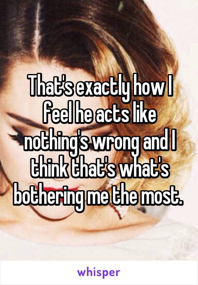 That's exactly how I feel he acts like nothing's wrong and I think that's what's bothering me the most. 