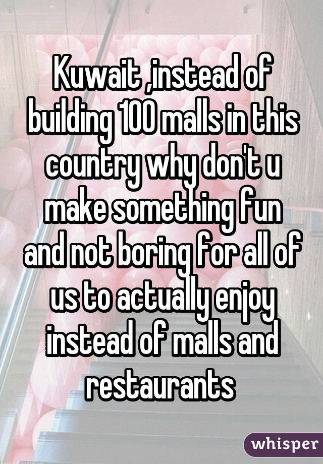 Kuwait ,instead of building 100 malls in this country why don't u make something fun and not boring for all of us to actually enjoy instead of malls and restaurants 