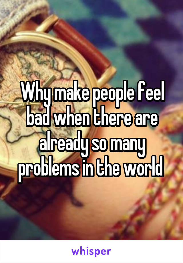Why make people feel bad when there are already so many problems in the world 