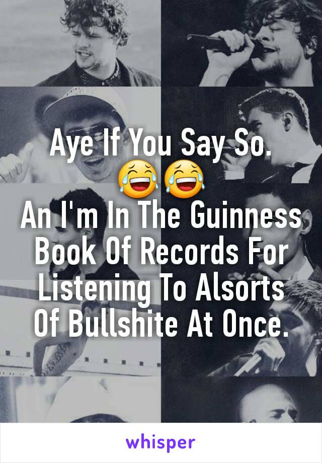 Aye If You Say So. 😂😂
An I'm In The Guinness Book Of Records For Listening To Alsorts Of Bullshite At Once.