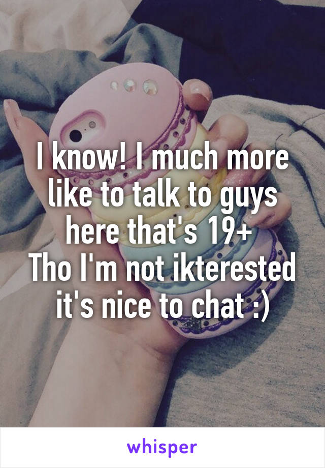 I know! I much more like to talk to guys here that's 19+ 
Tho I'm not ikterested it's nice to chat :)