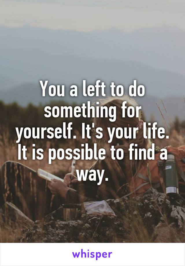 You a left to do something for yourself. It's your life. It is possible to find a way.