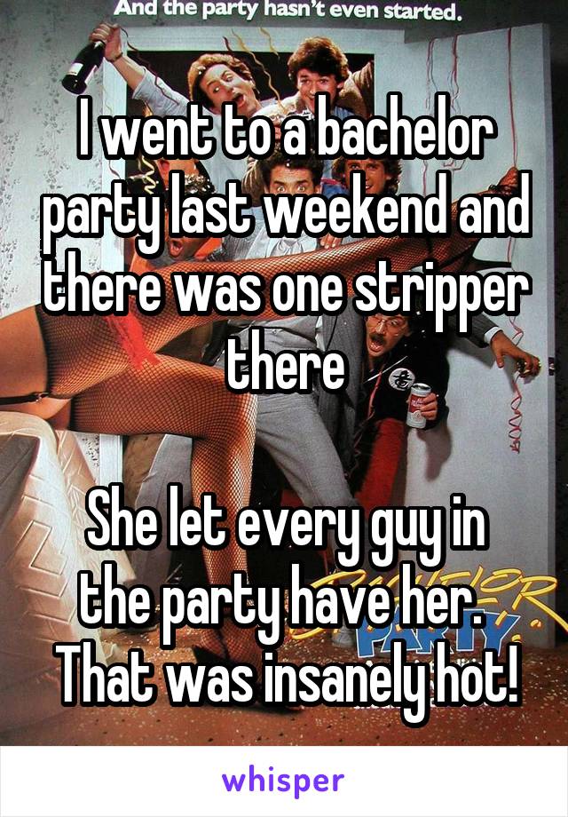 I went to a bachelor party last weekend and there was one stripper there

She let every guy in the party have her.  That was insanely hot!