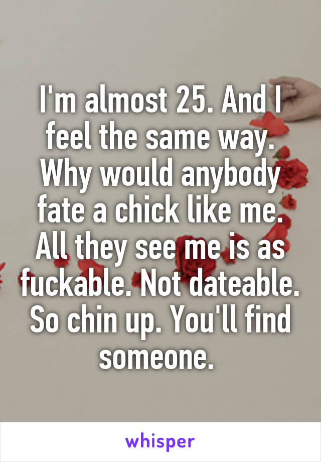 I'm almost 25. And I feel the same way. Why would anybody fate a chick like me. All they see me is as fuckable. Not dateable. So chin up. You'll find someone. 