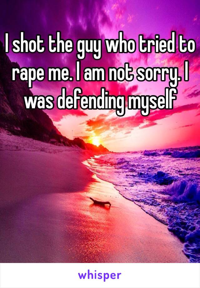 I shot the guy who tried to rape me. I am not sorry. I was defending myself