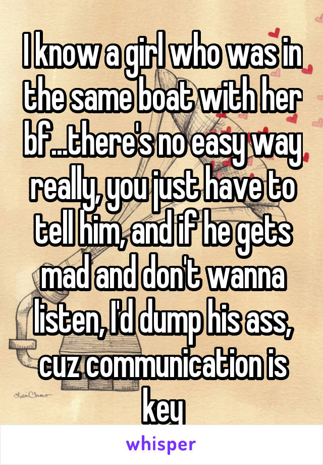 I know a girl who was in the same boat with her bf...there's no easy way really, you just have to tell him, and if he gets mad and don't wanna listen, I'd dump his ass, cuz communication is key