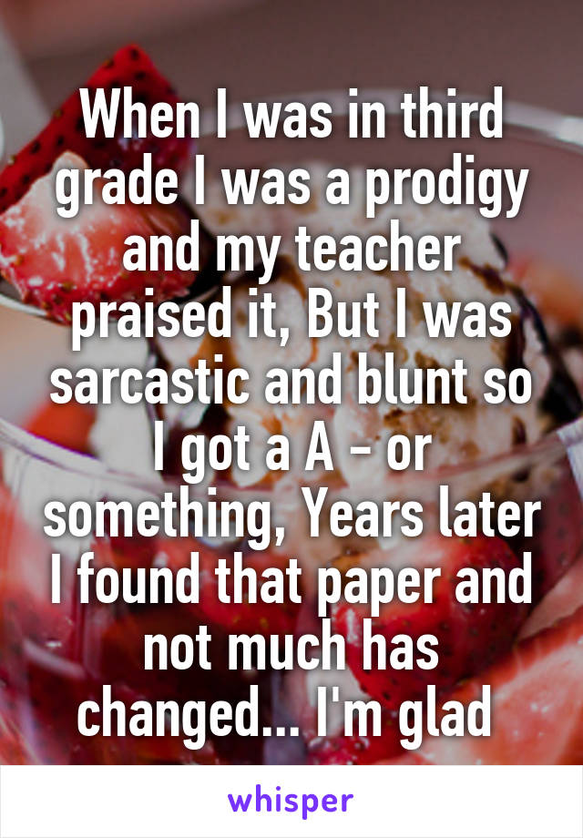 When I was in third grade I was a prodigy and my teacher praised it, But I was sarcastic and blunt so I got a A - or something, Years later I found that paper and not much has changed... I'm glad 
