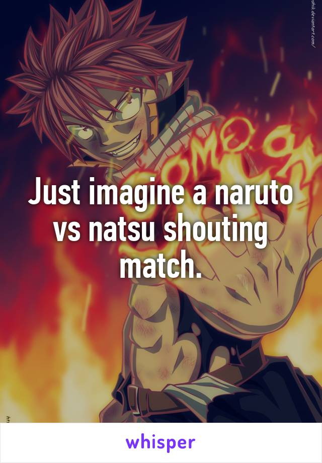 Just imagine a naruto vs natsu shouting match.