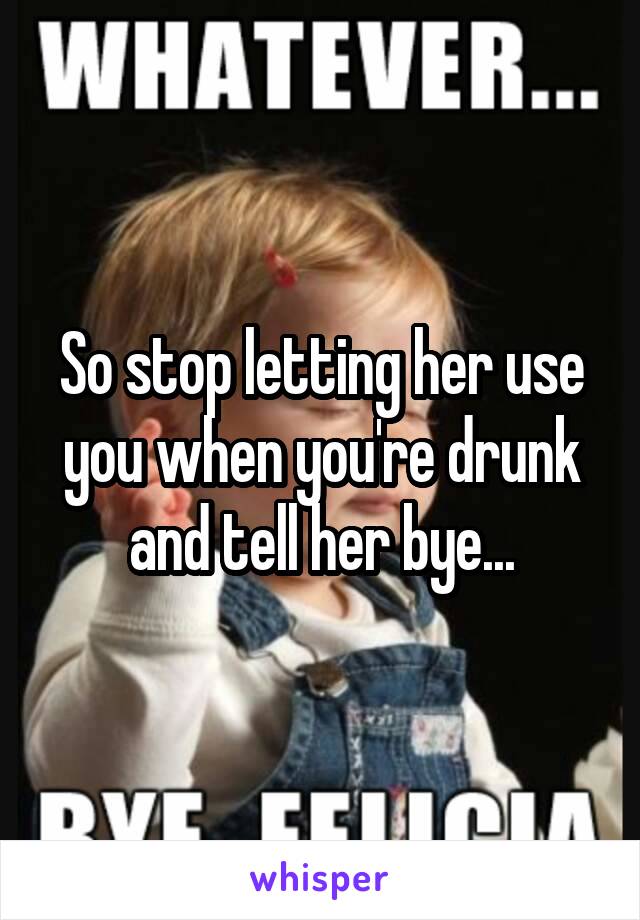 So stop letting her use you when you're drunk and tell her bye...