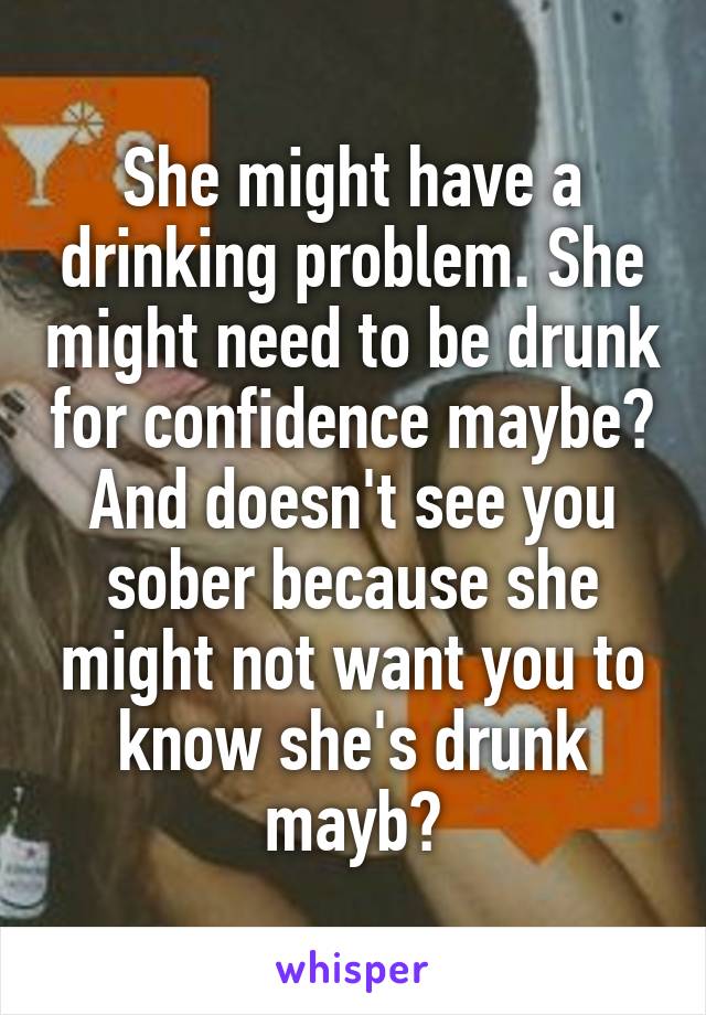 She might have a drinking problem. She might need to be drunk for confidence maybe? And doesn't see you sober because she might not want you to know she's drunk mayb?