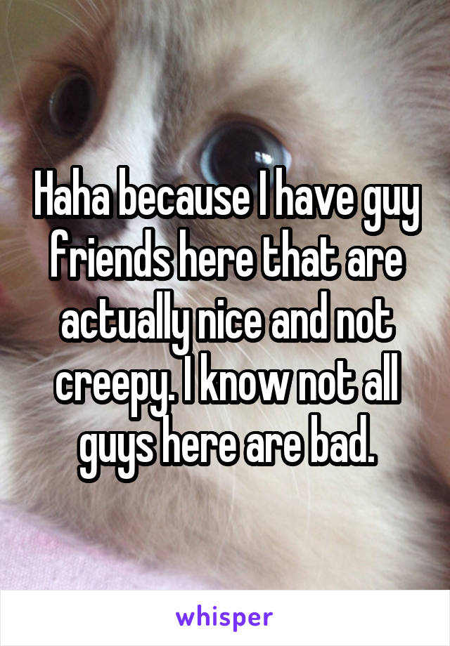 Haha because I have guy friends here that are actually nice and not creepy. I know not all guys here are bad.