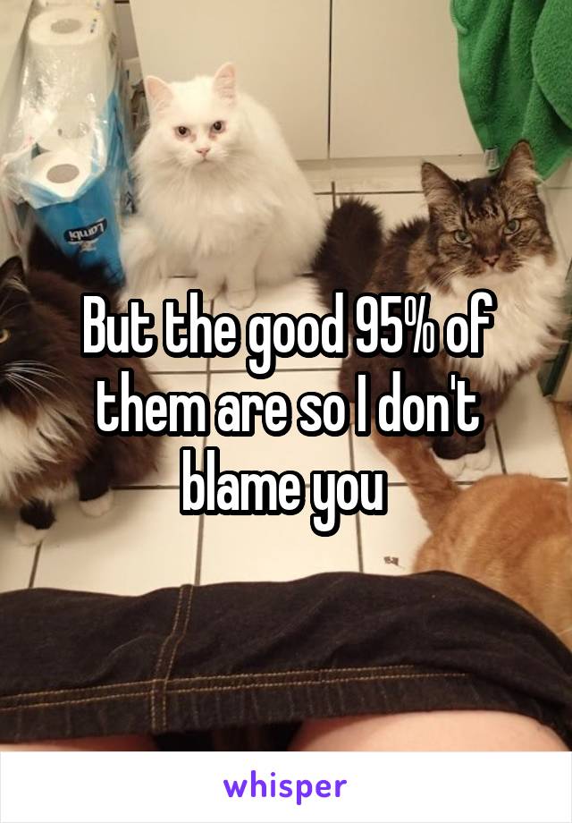 But the good 95% of them are so I don't blame you 