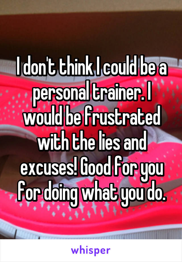 I don't think I could be a personal trainer. I would be frustrated with the lies and excuses! Good for you for doing what you do.