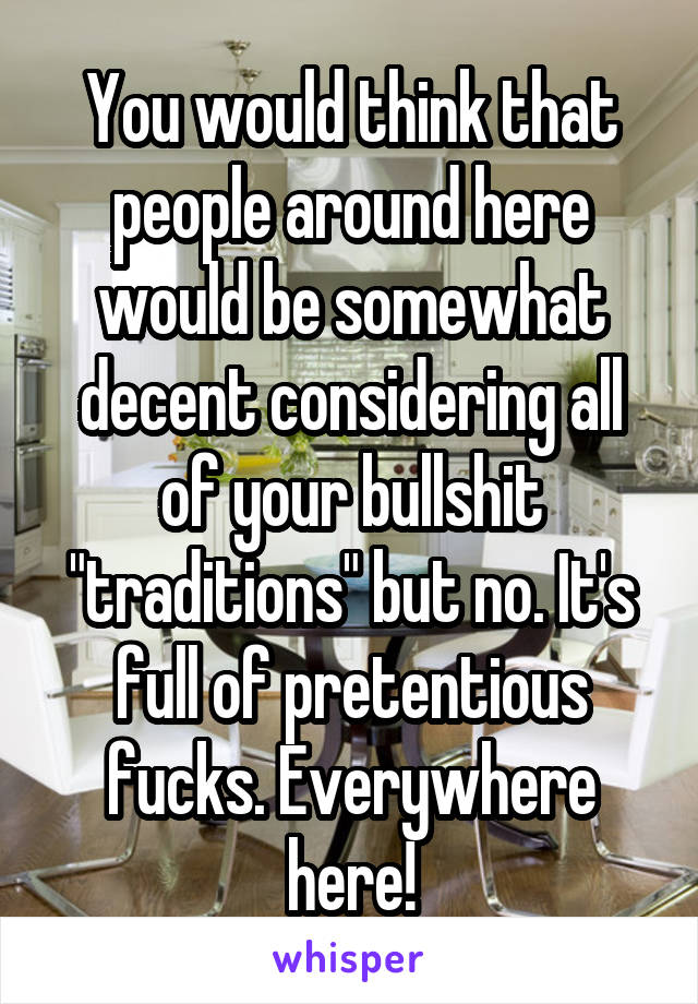 You would think that people around here would be somewhat decent considering all of your bullshit "traditions" but no. It's full of pretentious fucks. Everywhere here!