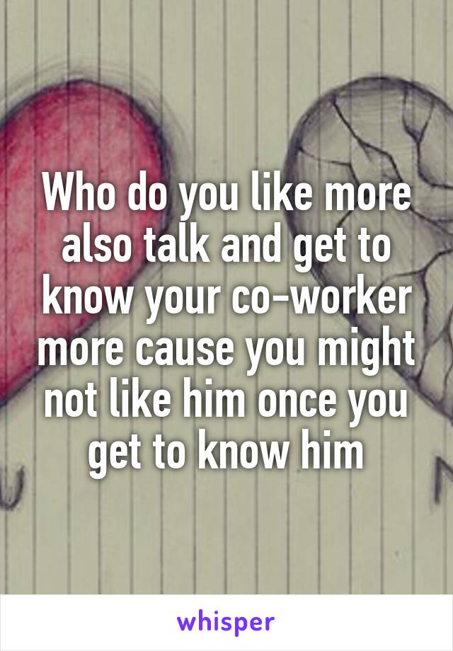 Who do you like more also talk and get to know your co-worker more cause you might not like him once you get to know him