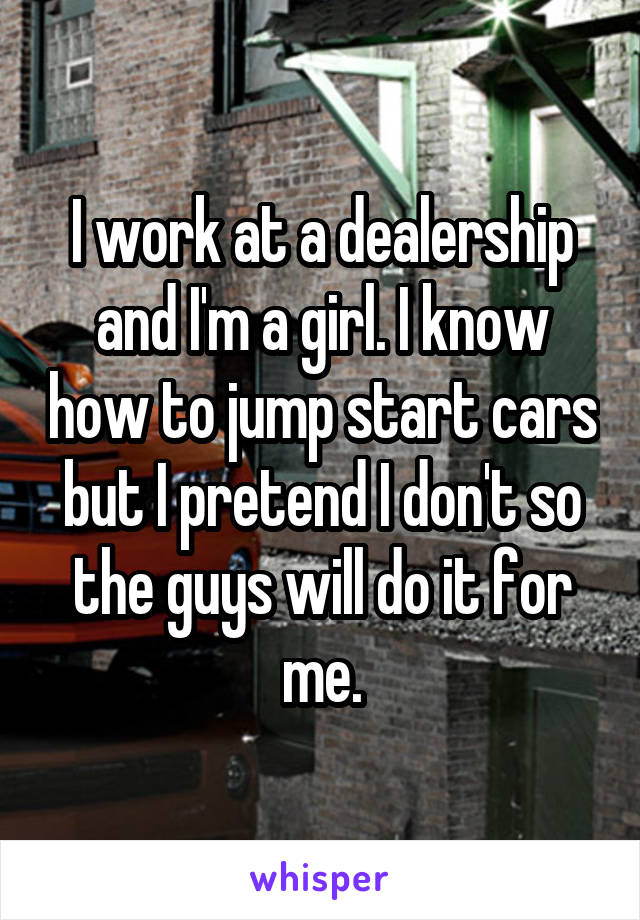 I work at a dealership and I'm a girl. I know how to jump start cars but I pretend I don't so the guys will do it for me.