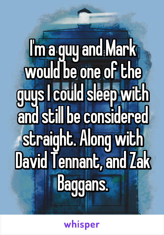 I'm a guy and Mark would be one of the guys I could sleep with and still be considered straight. Along with David Tennant, and Zak Baggans.