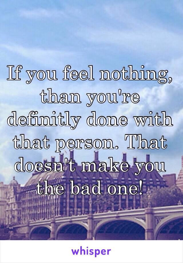 If you feel nothing, than you're definitly done with that person. That doesn't make you the bad one!