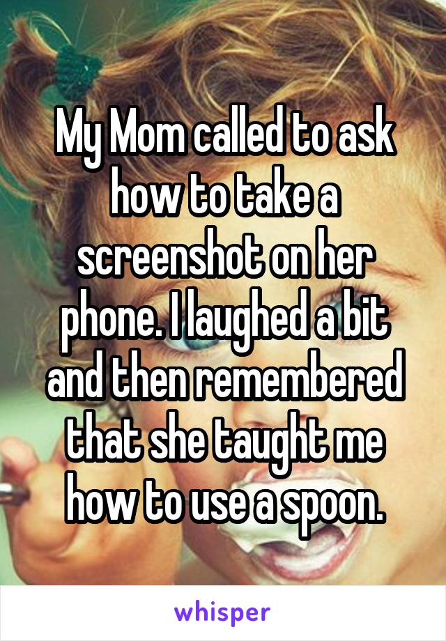 My Mom called to ask how to take a screenshot on her phone. I laughed a bit and then remembered that she taught me how to use a spoon.