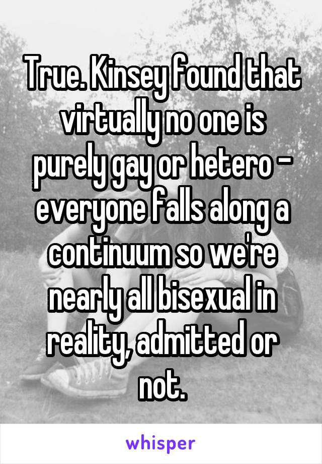 True. Kinsey found that virtually no one is purely gay or hetero - everyone falls along a continuum so we're nearly all bisexual in reality, admitted or not.