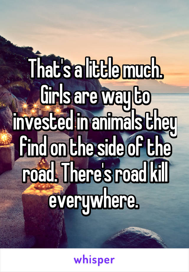 That's a little much. Girls are way to invested in animals they find on the side of the road. There's road kill everywhere. 