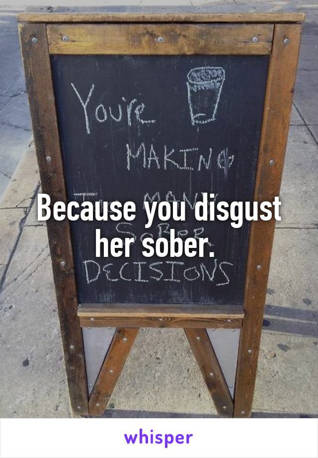Because you disgust her sober. 