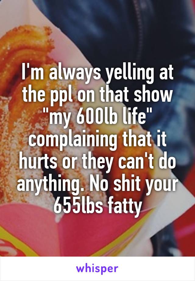 I'm always yelling at the ppl on that show "my 600lb life" complaining that it hurts or they can't do anything. No shit your 655lbs fatty