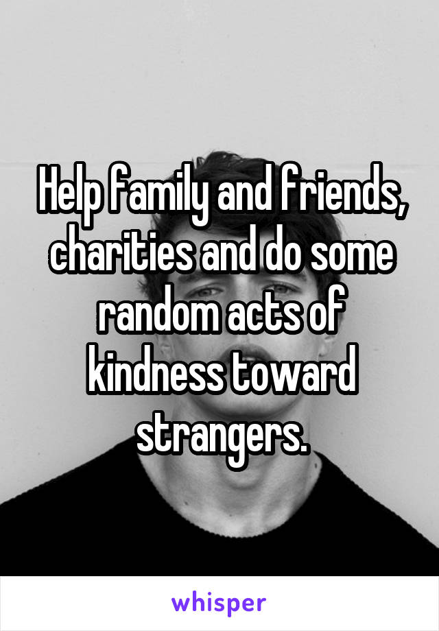 Help family and friends, charities and do some random acts of kindness toward strangers.