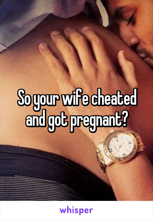 So your wife cheated and got pregnant?