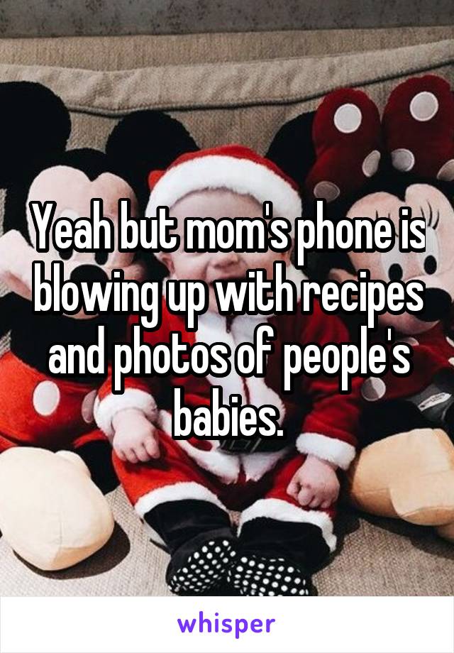 Yeah but mom's phone is blowing up with recipes and photos of people's babies.