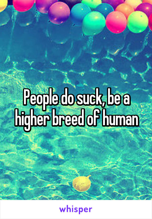 People do suck, be a higher breed of human