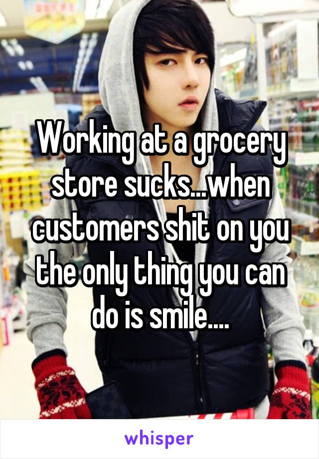 Working at a grocery store sucks...when customers shit on you the only thing you can do is smile....