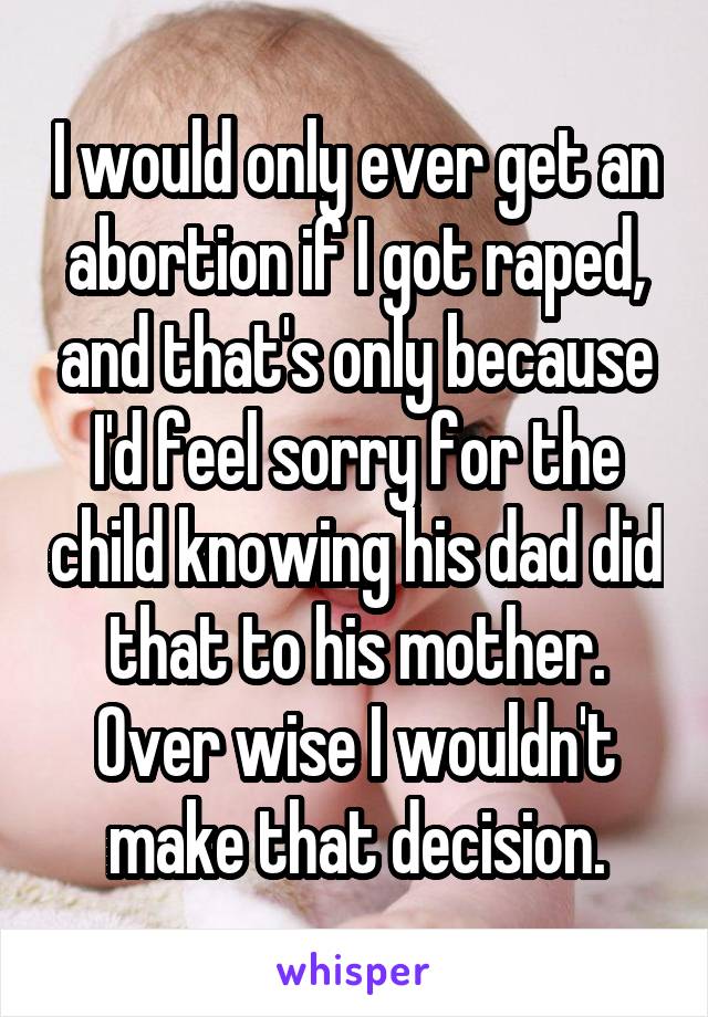 I would only ever get an abortion if I got raped, and that's only because I'd feel sorry for the child knowing his dad did that to his mother. Over wise I wouldn't make that decision.